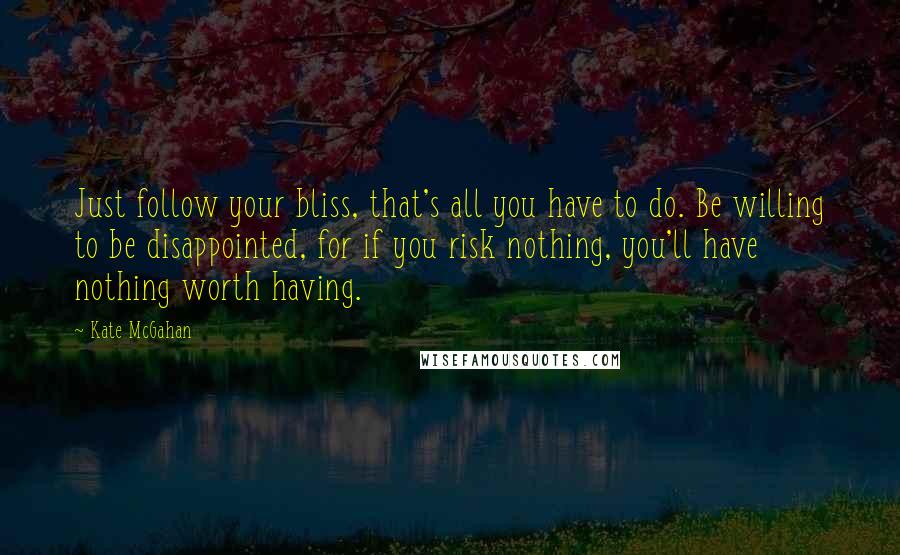 Kate McGahan Quotes: Just follow your bliss, that's all you have to do. Be willing to be disappointed, for if you risk nothing, you'll have nothing worth having.