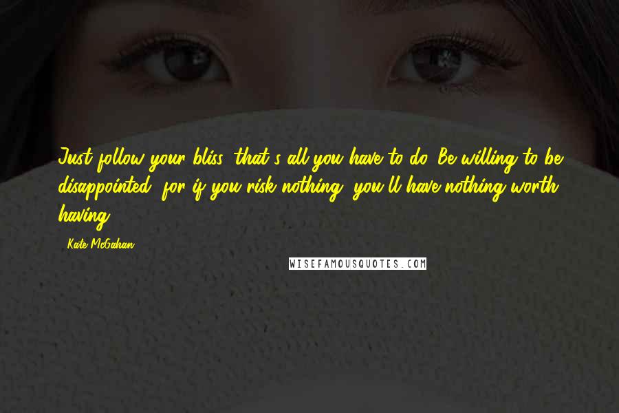 Kate McGahan Quotes: Just follow your bliss, that's all you have to do. Be willing to be disappointed, for if you risk nothing, you'll have nothing worth having.