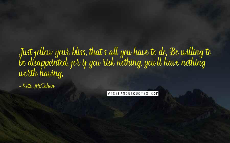 Kate McGahan Quotes: Just follow your bliss, that's all you have to do. Be willing to be disappointed, for if you risk nothing, you'll have nothing worth having.