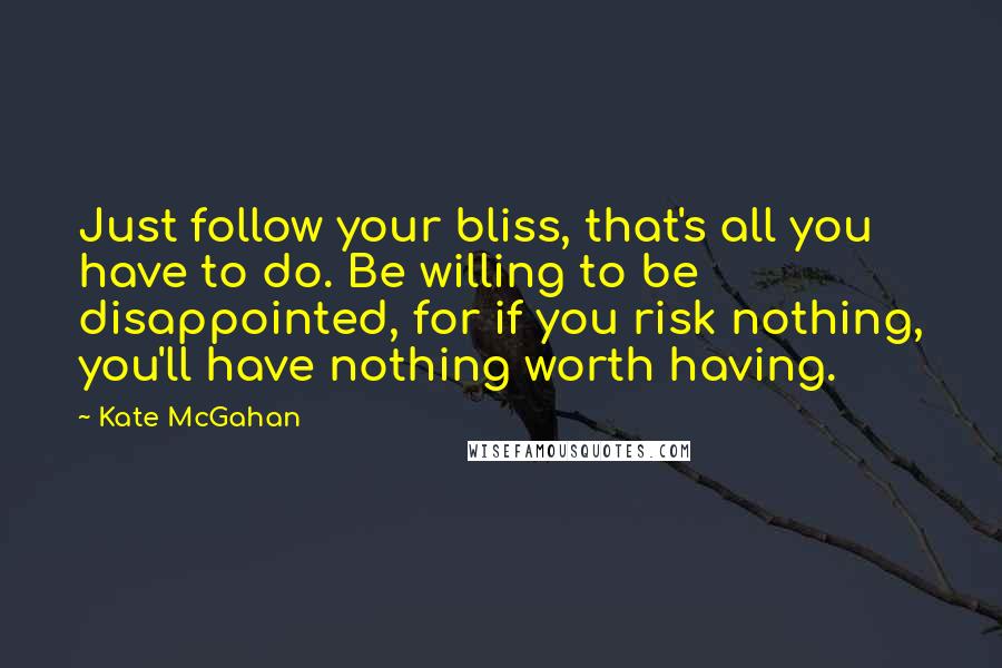 Kate McGahan Quotes: Just follow your bliss, that's all you have to do. Be willing to be disappointed, for if you risk nothing, you'll have nothing worth having.