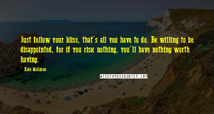 Kate McGahan Quotes: Just follow your bliss, that's all you have to do. Be willing to be disappointed, for if you risk nothing, you'll have nothing worth having.