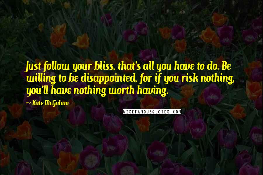 Kate McGahan Quotes: Just follow your bliss, that's all you have to do. Be willing to be disappointed, for if you risk nothing, you'll have nothing worth having.