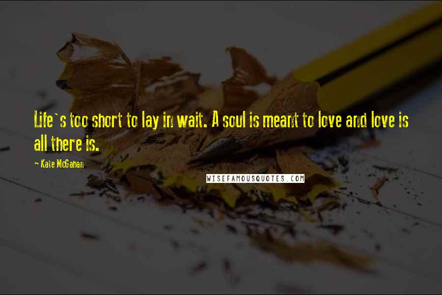 Kate McGahan Quotes: Life's too short to lay in wait. A soul is meant to love and love is all there is.