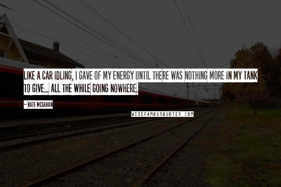 Kate McGahan Quotes: Like a car idling, I gave of my energy until there was nothing more in my tank to give... all the while going nowhere.