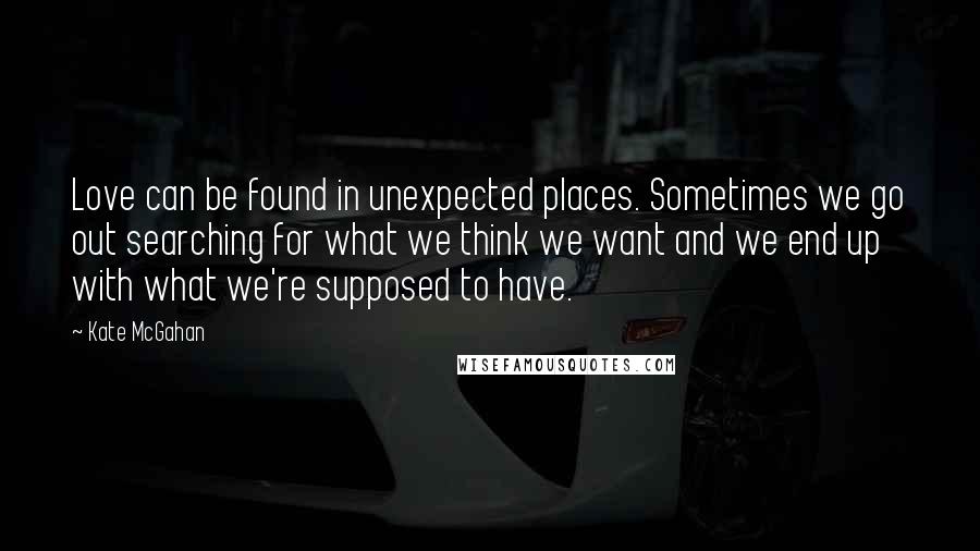 Kate McGahan Quotes: Love can be found in unexpected places. Sometimes we go out searching for what we think we want and we end up with what we're supposed to have.