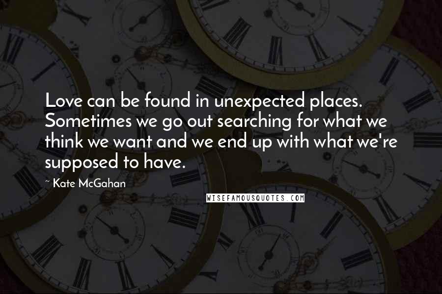 Kate McGahan Quotes: Love can be found in unexpected places. Sometimes we go out searching for what we think we want and we end up with what we're supposed to have.