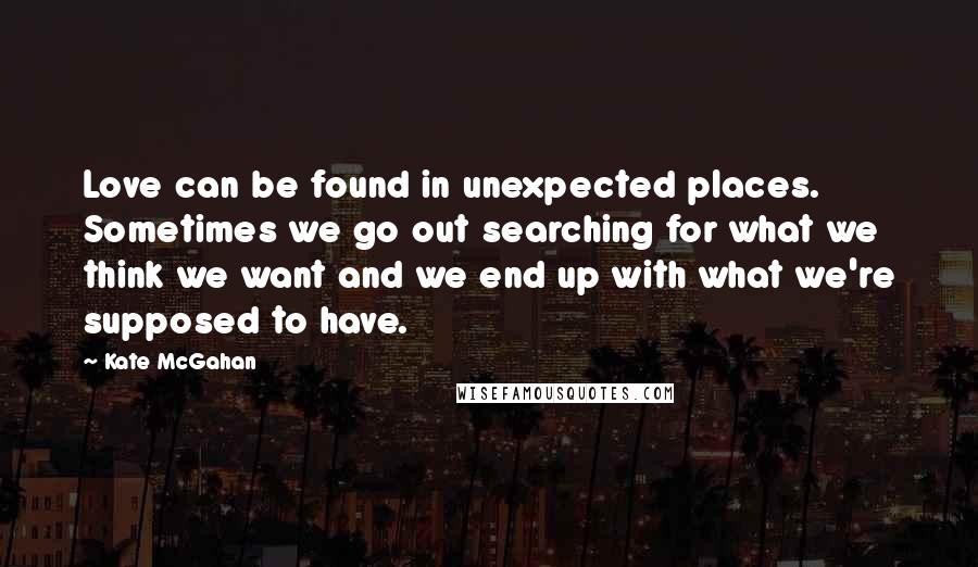 Kate McGahan Quotes: Love can be found in unexpected places. Sometimes we go out searching for what we think we want and we end up with what we're supposed to have.