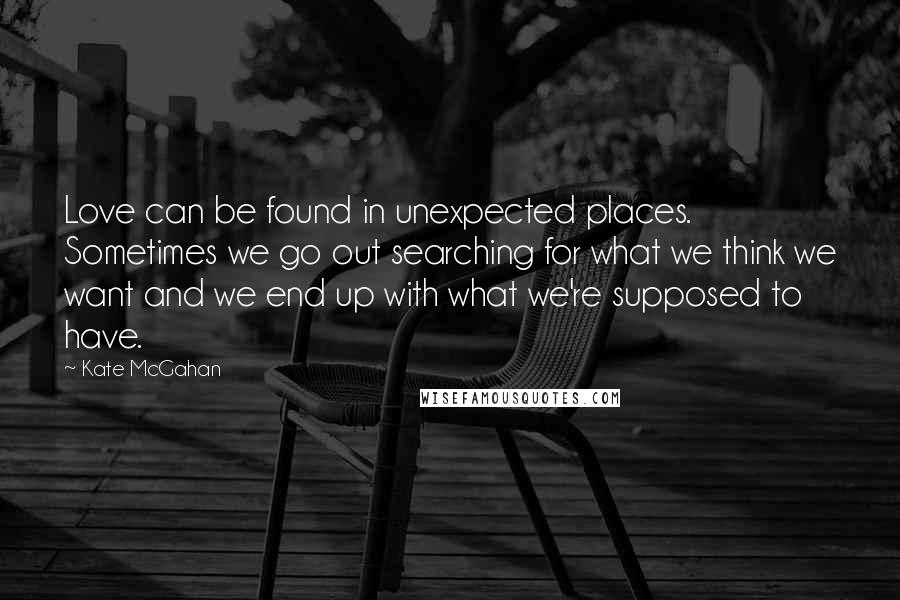 Kate McGahan Quotes: Love can be found in unexpected places. Sometimes we go out searching for what we think we want and we end up with what we're supposed to have.