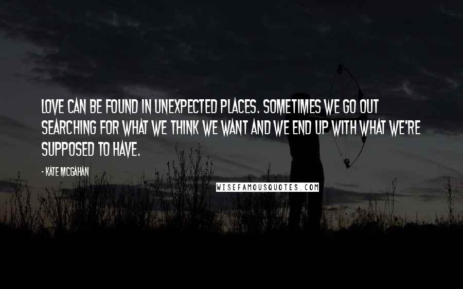 Kate McGahan Quotes: Love can be found in unexpected places. Sometimes we go out searching for what we think we want and we end up with what we're supposed to have.