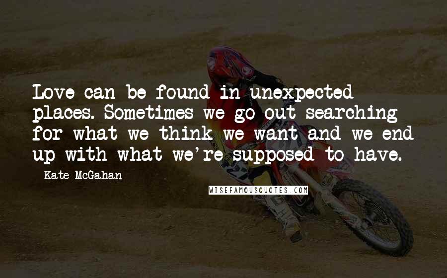 Kate McGahan Quotes: Love can be found in unexpected places. Sometimes we go out searching for what we think we want and we end up with what we're supposed to have.