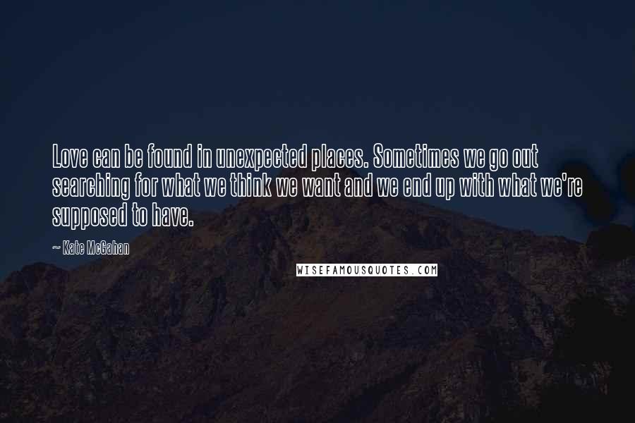 Kate McGahan Quotes: Love can be found in unexpected places. Sometimes we go out searching for what we think we want and we end up with what we're supposed to have.