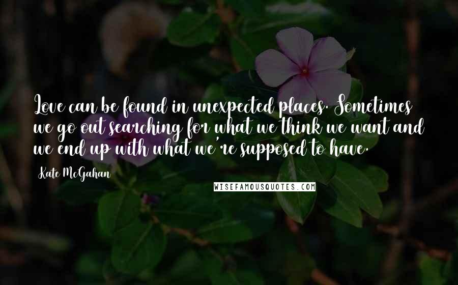 Kate McGahan Quotes: Love can be found in unexpected places. Sometimes we go out searching for what we think we want and we end up with what we're supposed to have.