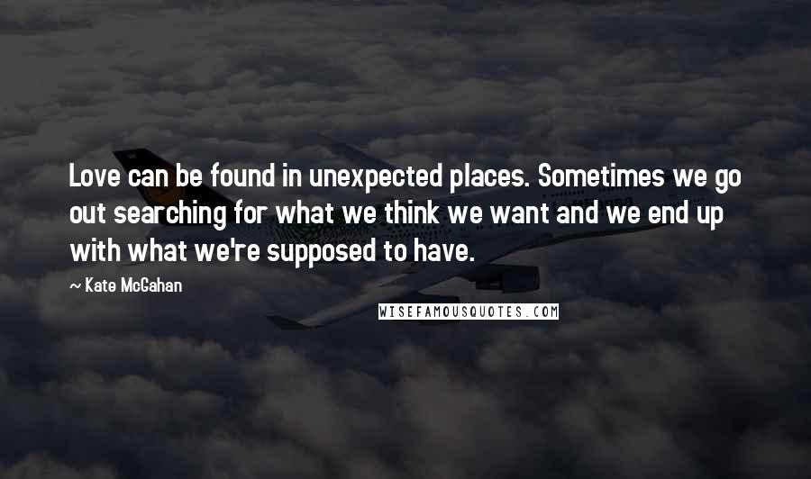 Kate McGahan Quotes: Love can be found in unexpected places. Sometimes we go out searching for what we think we want and we end up with what we're supposed to have.