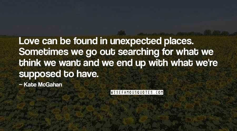 Kate McGahan Quotes: Love can be found in unexpected places. Sometimes we go out searching for what we think we want and we end up with what we're supposed to have.