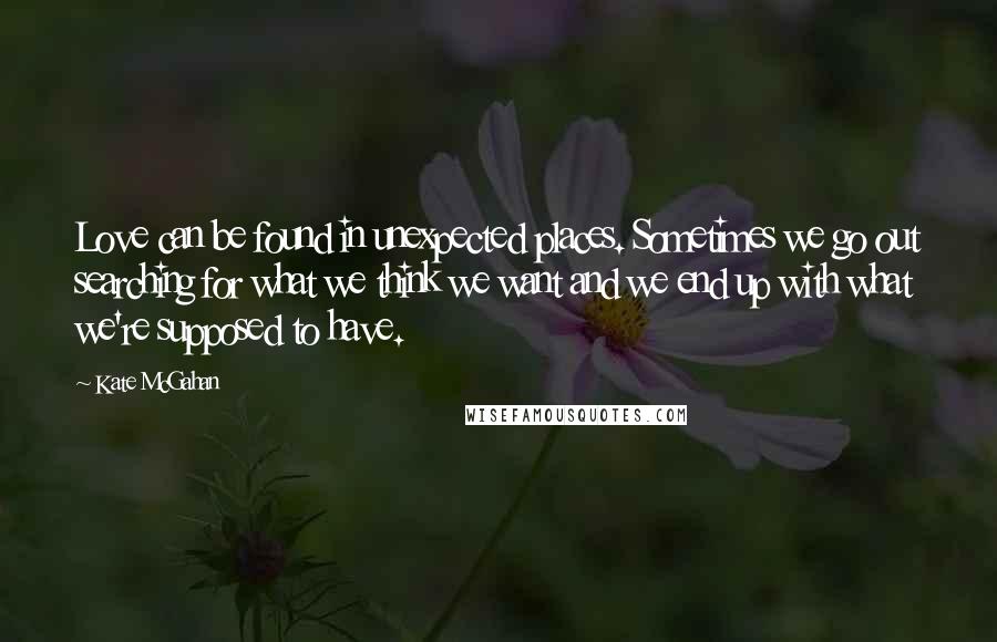 Kate McGahan Quotes: Love can be found in unexpected places. Sometimes we go out searching for what we think we want and we end up with what we're supposed to have.