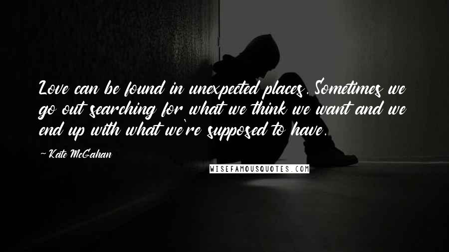 Kate McGahan Quotes: Love can be found in unexpected places. Sometimes we go out searching for what we think we want and we end up with what we're supposed to have.