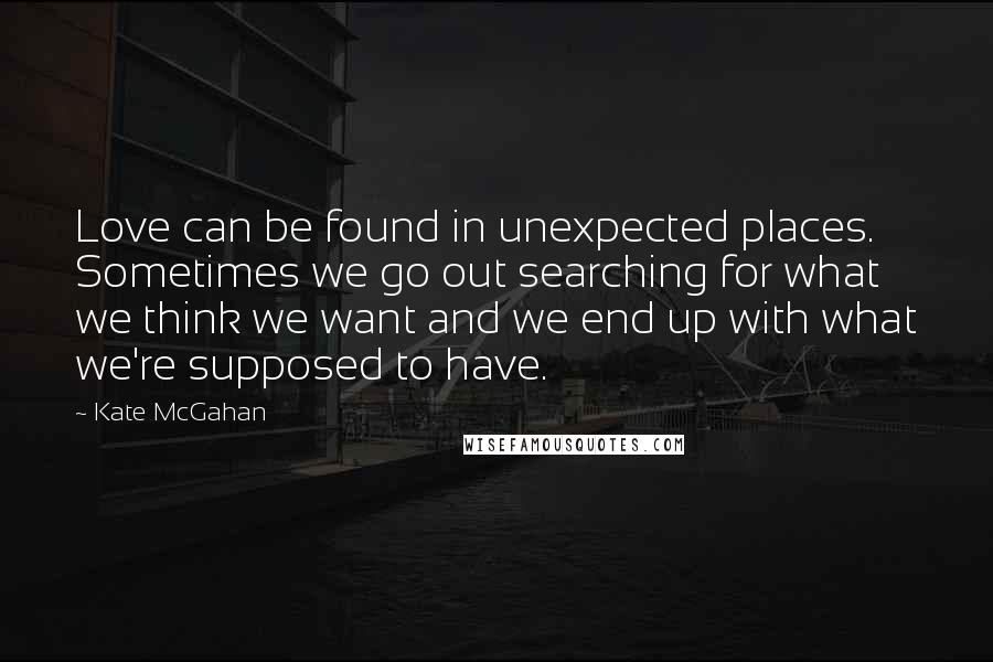 Kate McGahan Quotes: Love can be found in unexpected places. Sometimes we go out searching for what we think we want and we end up with what we're supposed to have.