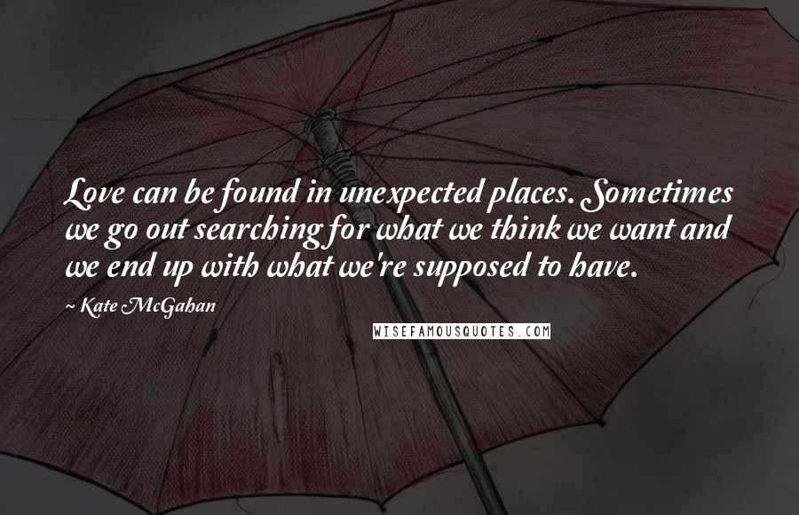 Kate McGahan Quotes: Love can be found in unexpected places. Sometimes we go out searching for what we think we want and we end up with what we're supposed to have.