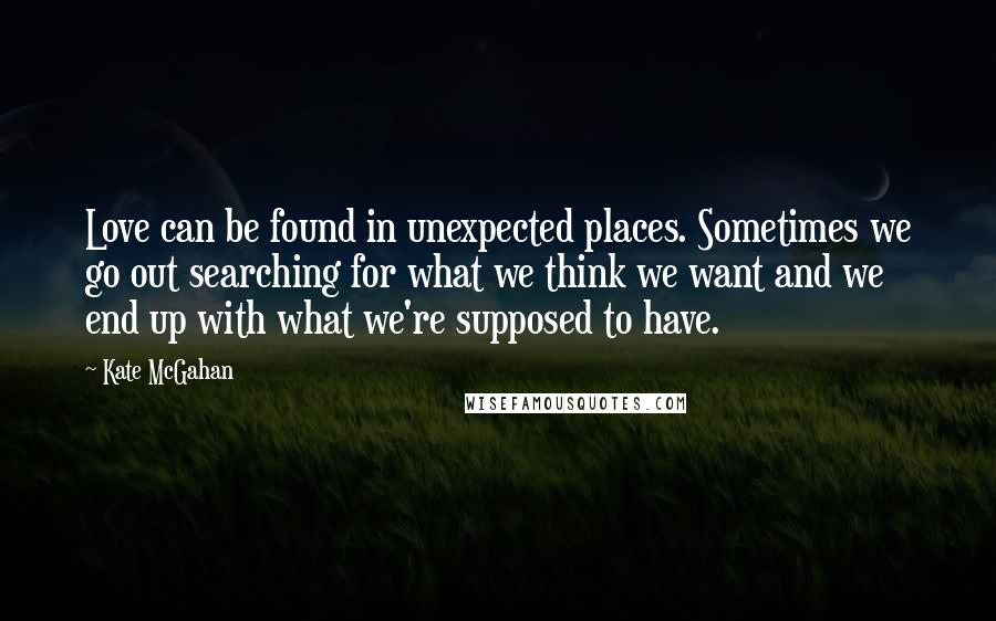 Kate McGahan Quotes: Love can be found in unexpected places. Sometimes we go out searching for what we think we want and we end up with what we're supposed to have.