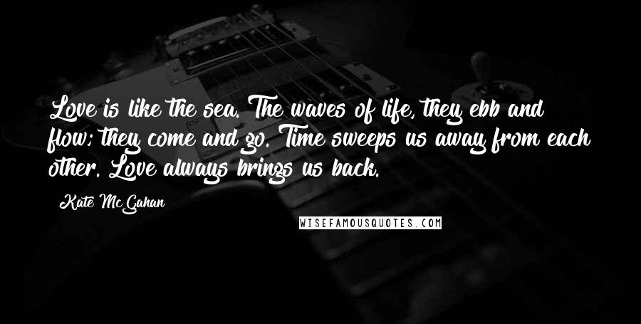 Kate McGahan Quotes: Love is like the sea. The waves of life, they ebb and flow; they come and go. Time sweeps us away from each other. Love always brings us back.