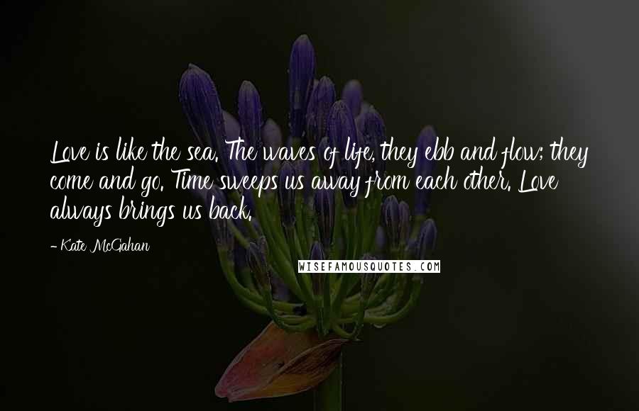 Kate McGahan Quotes: Love is like the sea. The waves of life, they ebb and flow; they come and go. Time sweeps us away from each other. Love always brings us back.