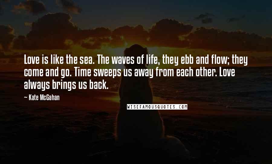 Kate McGahan Quotes: Love is like the sea. The waves of life, they ebb and flow; they come and go. Time sweeps us away from each other. Love always brings us back.
