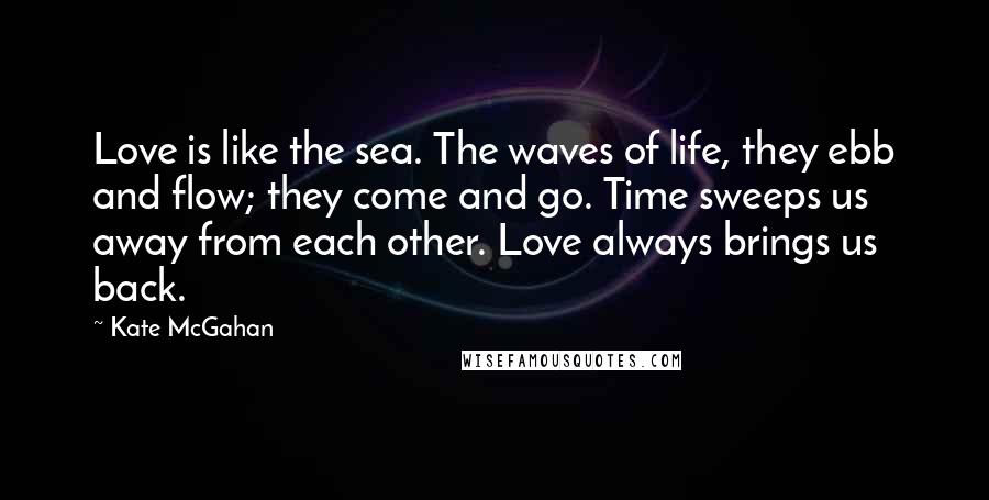 Kate McGahan Quotes: Love is like the sea. The waves of life, they ebb and flow; they come and go. Time sweeps us away from each other. Love always brings us back.