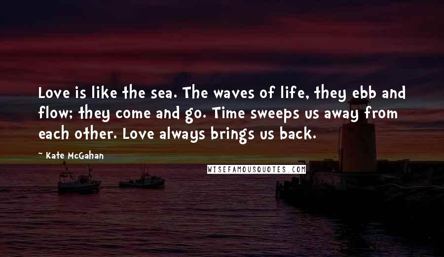 Kate McGahan Quotes: Love is like the sea. The waves of life, they ebb and flow; they come and go. Time sweeps us away from each other. Love always brings us back.