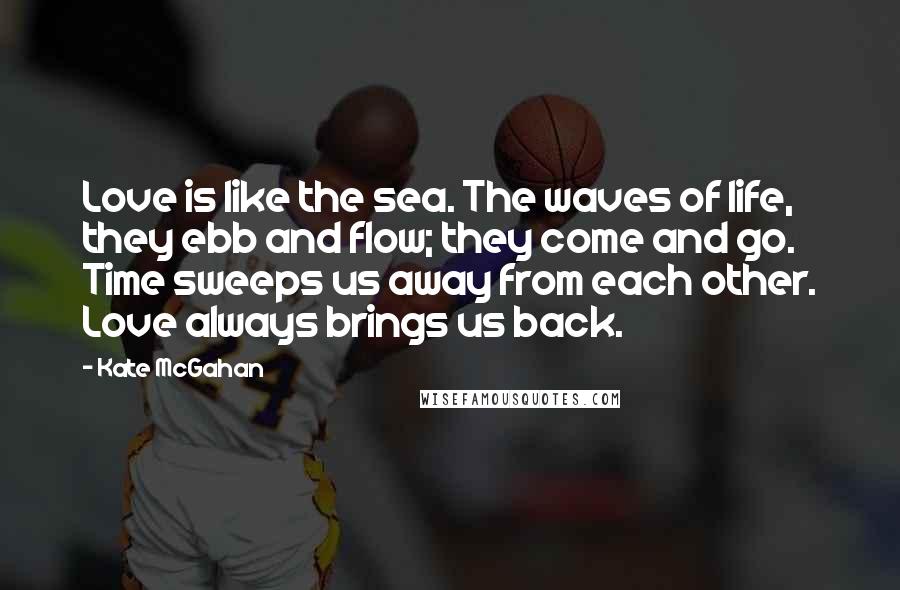 Kate McGahan Quotes: Love is like the sea. The waves of life, they ebb and flow; they come and go. Time sweeps us away from each other. Love always brings us back.