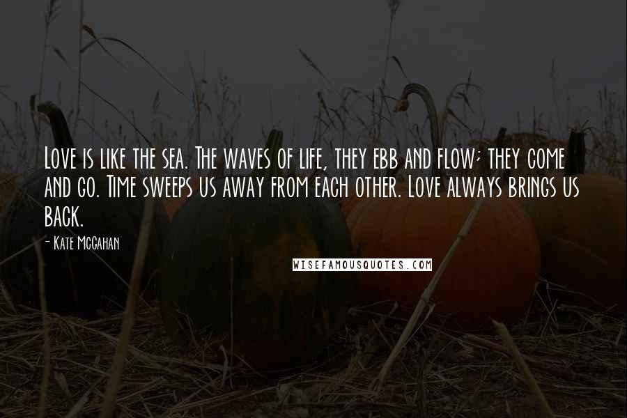 Kate McGahan Quotes: Love is like the sea. The waves of life, they ebb and flow; they come and go. Time sweeps us away from each other. Love always brings us back.