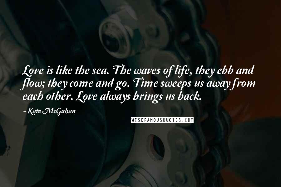 Kate McGahan Quotes: Love is like the sea. The waves of life, they ebb and flow; they come and go. Time sweeps us away from each other. Love always brings us back.