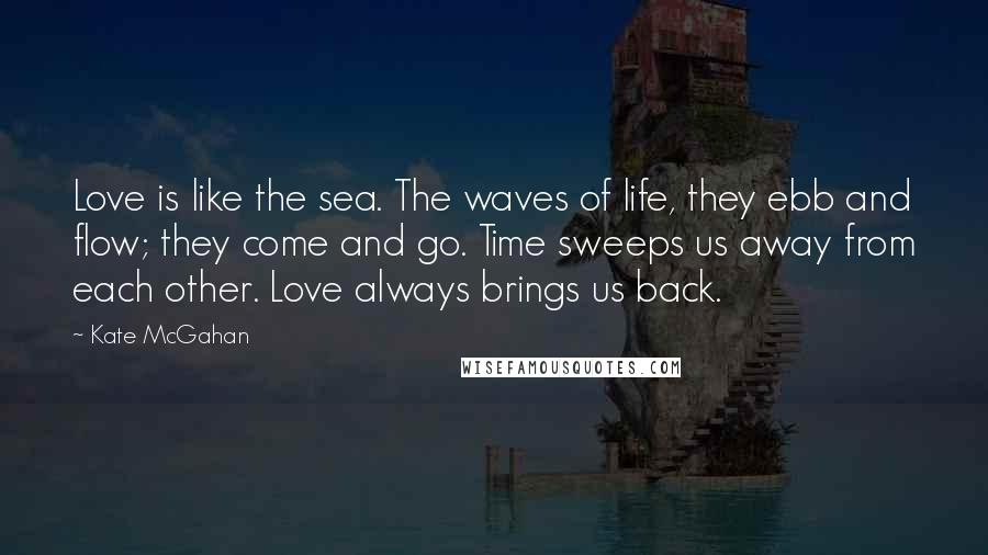 Kate McGahan Quotes: Love is like the sea. The waves of life, they ebb and flow; they come and go. Time sweeps us away from each other. Love always brings us back.