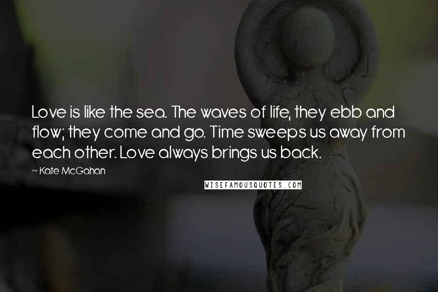 Kate McGahan Quotes: Love is like the sea. The waves of life, they ebb and flow; they come and go. Time sweeps us away from each other. Love always brings us back.