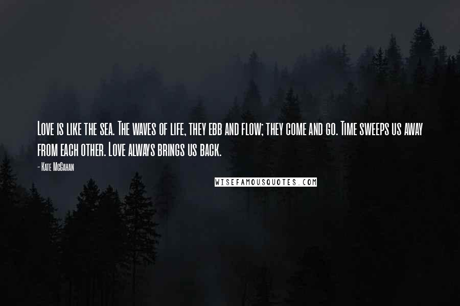 Kate McGahan Quotes: Love is like the sea. The waves of life, they ebb and flow; they come and go. Time sweeps us away from each other. Love always brings us back.