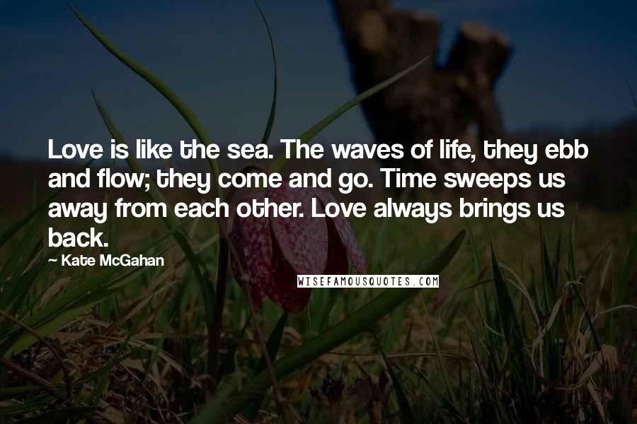 Kate McGahan Quotes: Love is like the sea. The waves of life, they ebb and flow; they come and go. Time sweeps us away from each other. Love always brings us back.