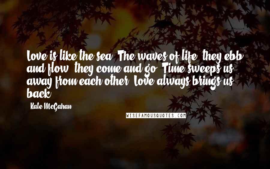 Kate McGahan Quotes: Love is like the sea. The waves of life, they ebb and flow; they come and go. Time sweeps us away from each other. Love always brings us back.