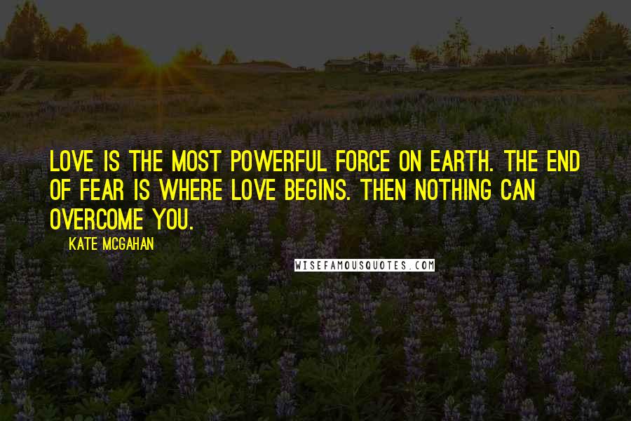 Kate McGahan Quotes: Love is the most powerful force on earth. The end of fear is where love begins. Then nothing can overcome you.