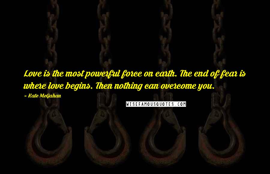 Kate McGahan Quotes: Love is the most powerful force on earth. The end of fear is where love begins. Then nothing can overcome you.