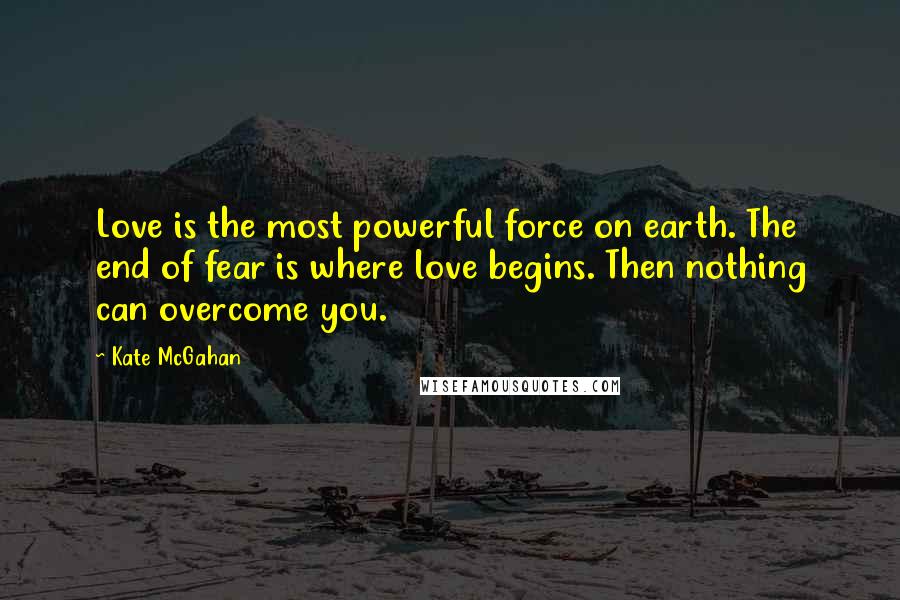 Kate McGahan Quotes: Love is the most powerful force on earth. The end of fear is where love begins. Then nothing can overcome you.