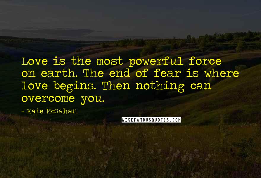 Kate McGahan Quotes: Love is the most powerful force on earth. The end of fear is where love begins. Then nothing can overcome you.