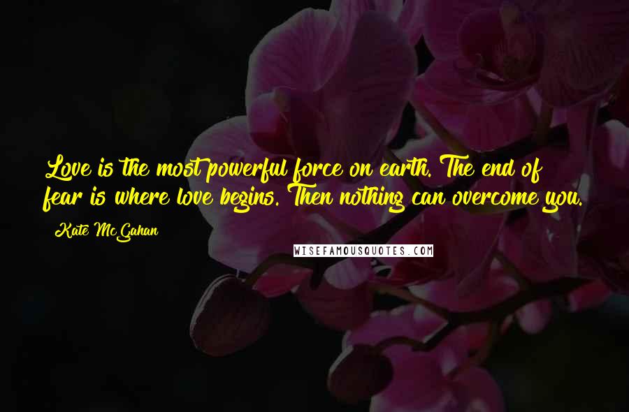 Kate McGahan Quotes: Love is the most powerful force on earth. The end of fear is where love begins. Then nothing can overcome you.