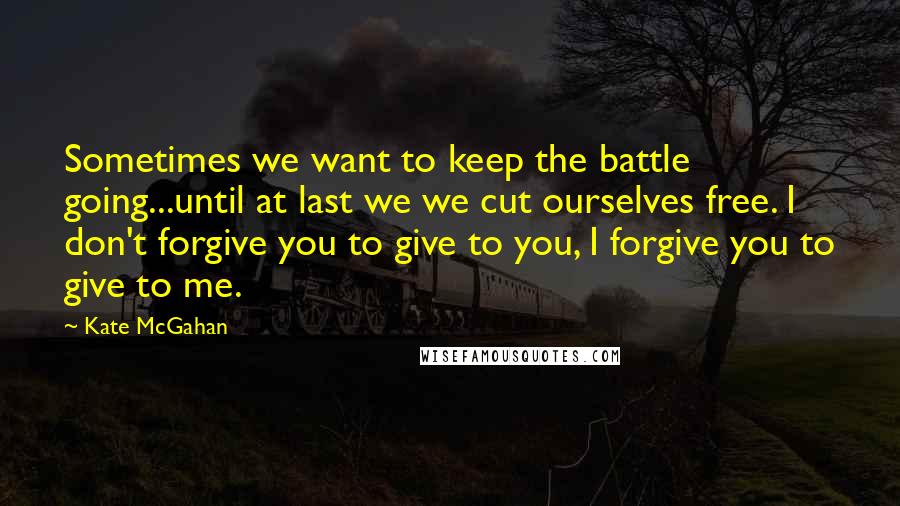 Kate McGahan Quotes: Sometimes we want to keep the battle going...until at last we we cut ourselves free. I don't forgive you to give to you, I forgive you to give to me.