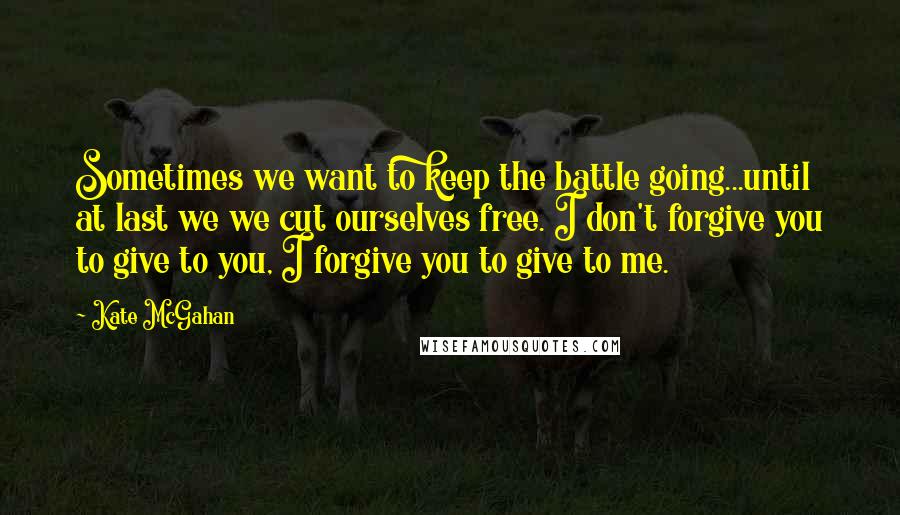 Kate McGahan Quotes: Sometimes we want to keep the battle going...until at last we we cut ourselves free. I don't forgive you to give to you, I forgive you to give to me.