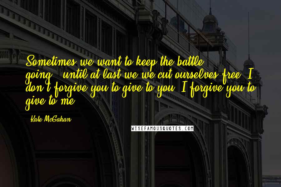 Kate McGahan Quotes: Sometimes we want to keep the battle going...until at last we we cut ourselves free. I don't forgive you to give to you, I forgive you to give to me.