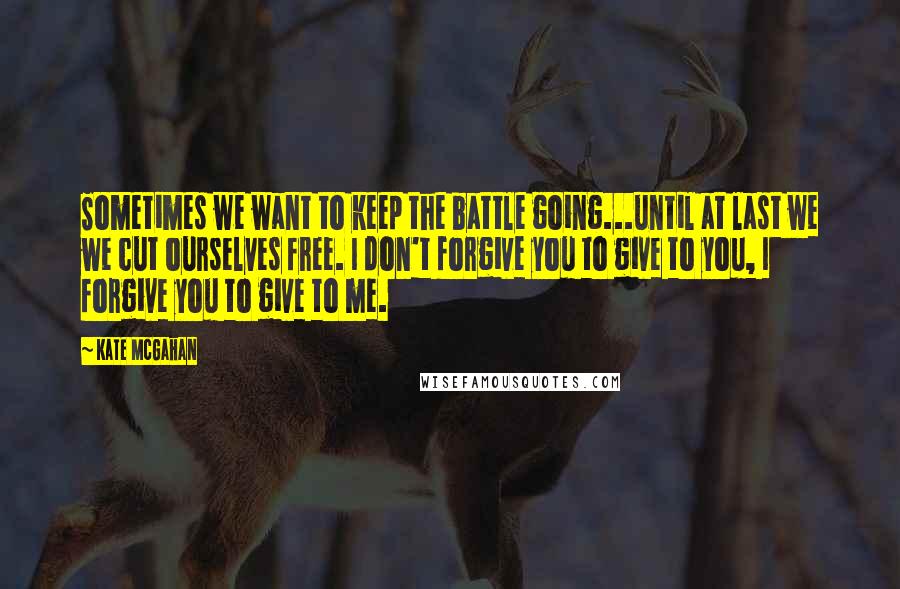 Kate McGahan Quotes: Sometimes we want to keep the battle going...until at last we we cut ourselves free. I don't forgive you to give to you, I forgive you to give to me.