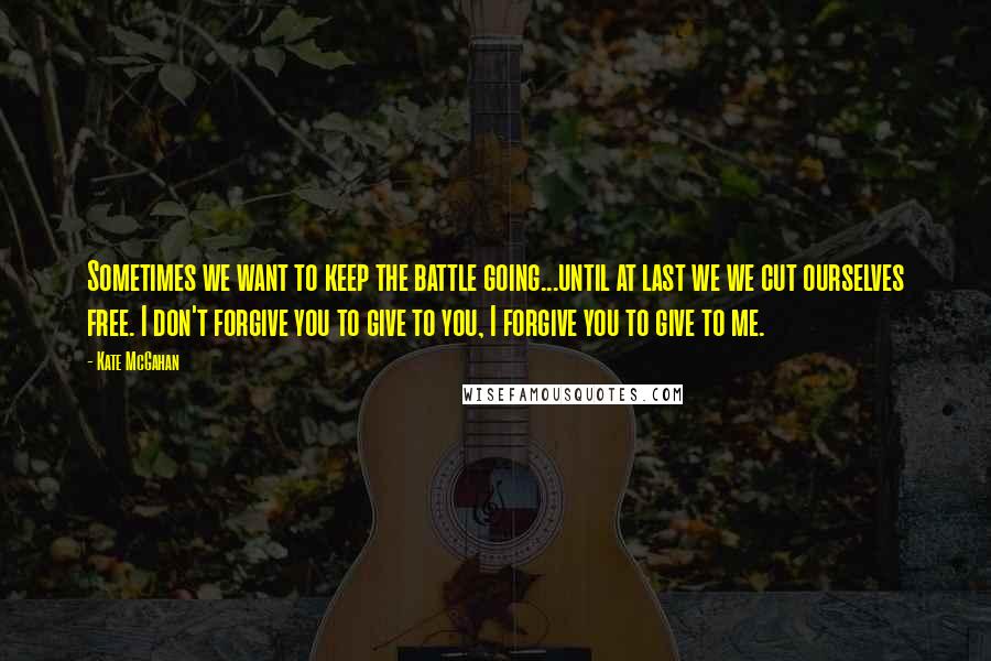 Kate McGahan Quotes: Sometimes we want to keep the battle going...until at last we we cut ourselves free. I don't forgive you to give to you, I forgive you to give to me.