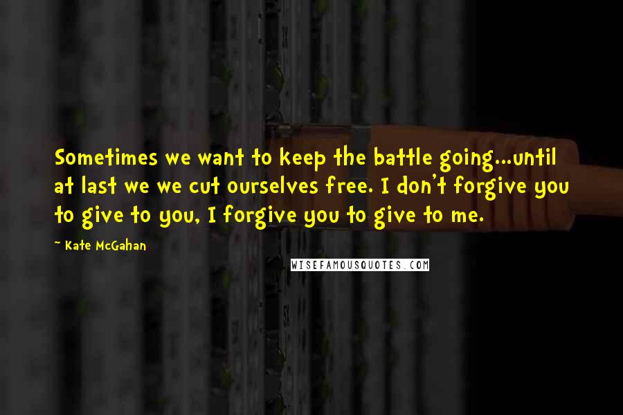 Kate McGahan Quotes: Sometimes we want to keep the battle going...until at last we we cut ourselves free. I don't forgive you to give to you, I forgive you to give to me.