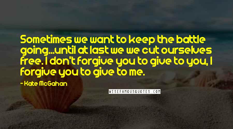 Kate McGahan Quotes: Sometimes we want to keep the battle going...until at last we we cut ourselves free. I don't forgive you to give to you, I forgive you to give to me.