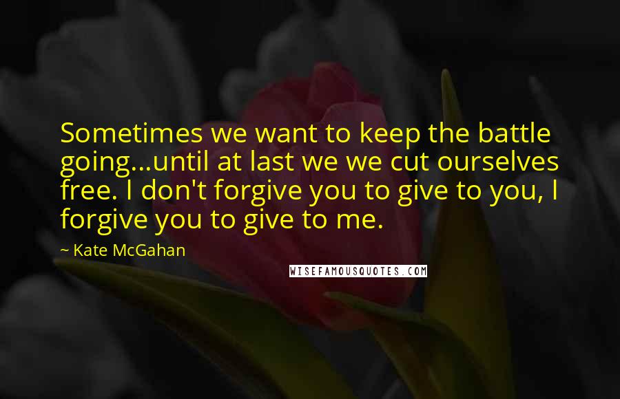 Kate McGahan Quotes: Sometimes we want to keep the battle going...until at last we we cut ourselves free. I don't forgive you to give to you, I forgive you to give to me.