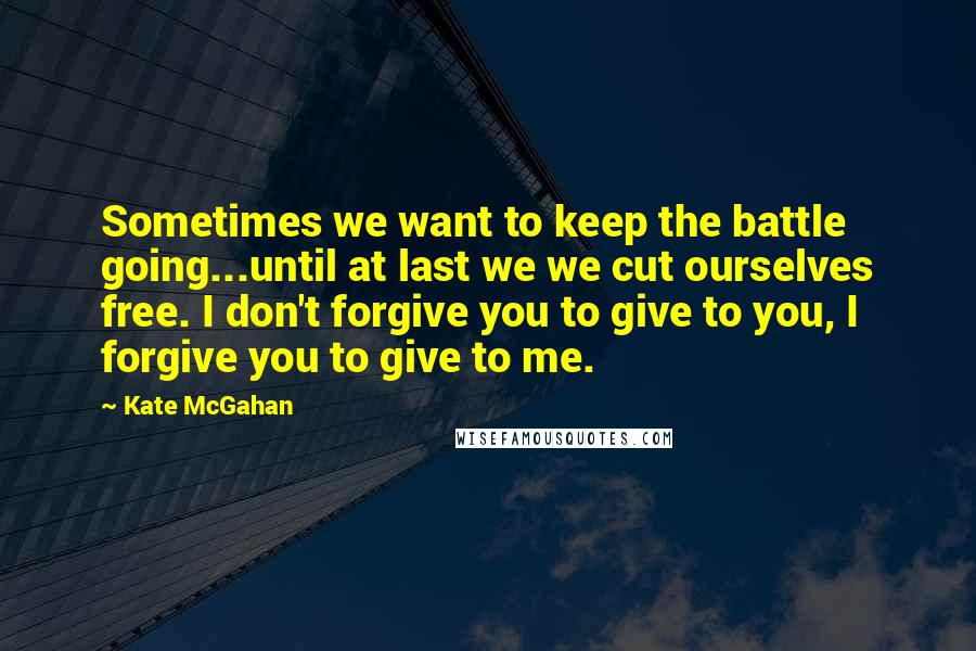 Kate McGahan Quotes: Sometimes we want to keep the battle going...until at last we we cut ourselves free. I don't forgive you to give to you, I forgive you to give to me.